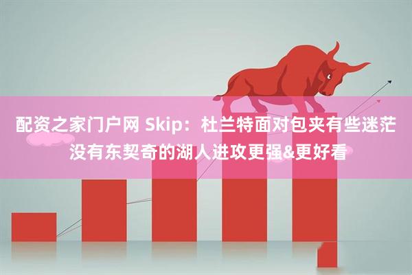 配资之家门户网 Skip：杜兰特面对包夹有些迷茫 没有东契奇的湖人进攻更强&更好看