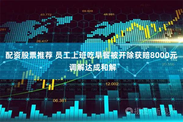 配资股票推荐 员工上班吃早餐被开除获赔8000元 调解达成和解