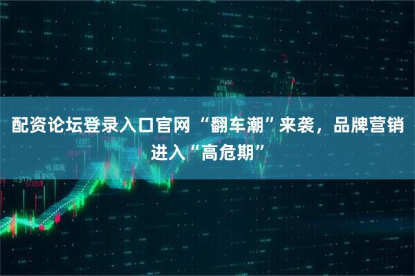 配资论坛登录入口官网 “翻车潮”来袭，品牌营销进入“高危期”