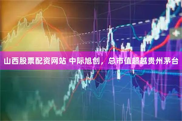 山西股票配资网站 中际旭创，总市值超越贵州茅台