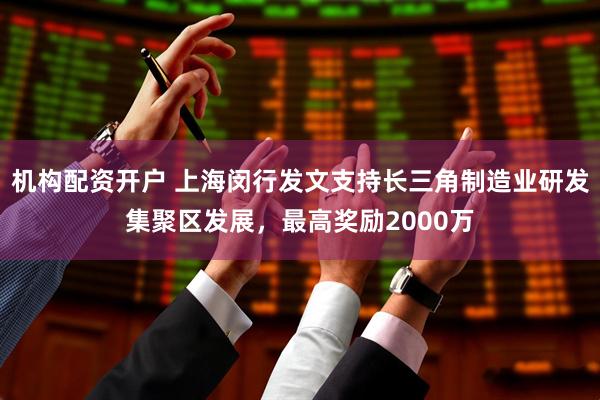 机构配资开户 上海闵行发文支持长三角制造业研发集聚区发展，最高奖励2000万