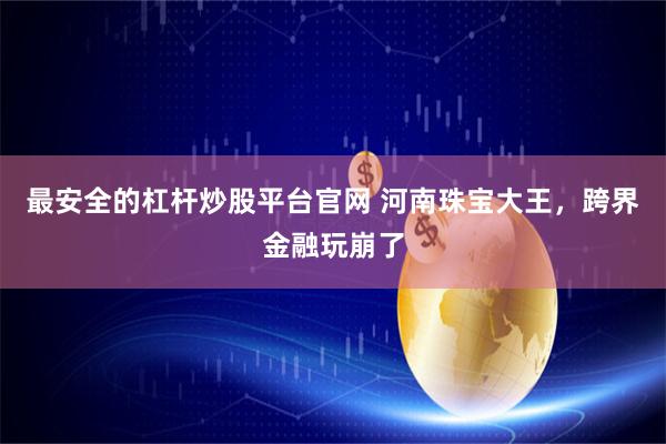 最安全的杠杆炒股平台官网 河南珠宝大王,跨界金融玩崩了