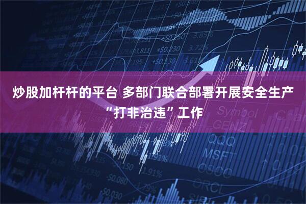 炒股加杆杆的平台 多部门联合部署开展安全生产“打非治违”工作