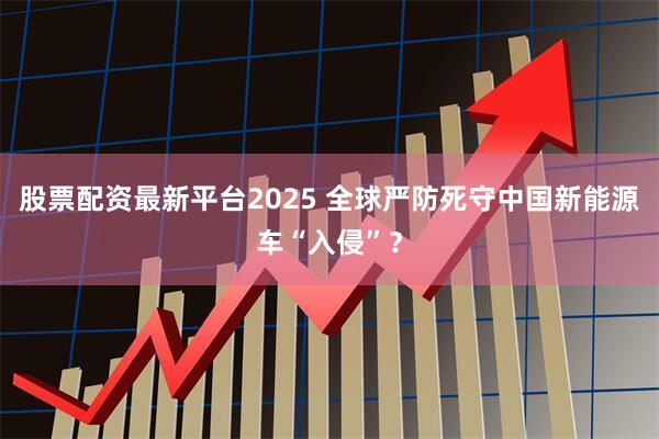 股票配资最新平台2025 全球严防死守中国新能源车“入侵”?